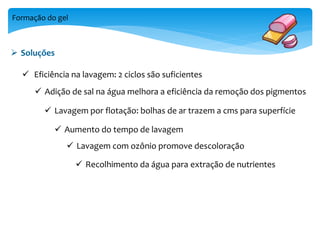 Formação do gel 
 Soluções 
 Eficiência na lavagem: 2 ciclos são suficientes 
 Adição de sal na água melhora a eficiência da remoção dos pigmentos 
 Lavagem por flotação: bolhas de ar trazem a cms para superfície 
 Aumento do tempo de lavagem 
 Lavagem com ozônio promove descoloração 
 Recolhimento da água para extração de nutrientes 
 