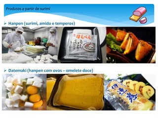 Produtos a partir de surimi 
 Hanpen (surimi, amido e temperos) 
 Datemaki (hanpen com ovos – omelete doce) 
 