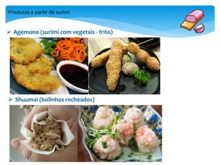 Produtos a partir de surimi 
 Agemono (surimi com vegetais - frito) 
 Shuumai (bolinhos recheados) 
 