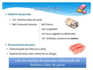  Indústria do pescado 
• 14% Farinha e óleo de peixe 
• 86% Consumo humano 46% fresco 
29% congelado 
12% seco, salgado ou defumado 
13% enlatado, conserva ou outros 
 Processamento do peixe 
• Padronização dos filés (20 a 30%); 
• Espécie de baixo valor comercial ou refugo. 
Uso do resíduo de pescado: elaboração de 
farinha e óleo de peixe 
 