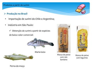 Produtos a partir de surimi 
 Produção no Brasil 
Massa de peixe 
com raiz 
bardana 
Massa de peixe 
com legumes 
• Importação de surimi do Chile e Argentina; 
• Indústria em São Paulo: 
 Obtenção de surimi a partir de espécies 
de baixo valor comercial: 
Perna-de-moça 
Maria-luíza 
 