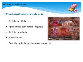 Produtos a partir de surimi 
 Pesquisas realizadas e em andamento 
• Salsicha de tilápia 
• Apresuntado com pescada-foguete 
• Salsicha de salmão 
• Surimi em pó 
• Doce tipo quindim adicionado de probiótico 
 