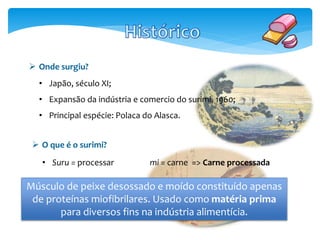  Onde surgiu? 
• Japão, século XI; 
• Expansão da indústria e comercio do surimi, 1960; 
• Principal espécie: Polaca do Alasca. 
 O que é o surimi? 
• Suru = processar mi = carne => Carne processada 
Músculo de peixe desossado e moído constituído apenas 
de proteínas miofibrilares. Usado como matéria prima 
para diversos fins na indústria alimentícia. 
 