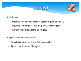  Objetivo 
• Elaboração de outros produtos (fishburguer, salsichas, 
linguiças, empanados, tiras de peixe, almondegas); 
• Aproveitamento da carne de refugo. 
 Quais espécies são utilizadas? 
• Espécies (magras ou gordas) de baixo valor; 
• Aparas resultante da filetagem. 
 
