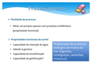 Finalidade do processo 
• Obter um produto apenas com proteínas miofibrilares 
(propriedade funcional) 
 Propriedades funcionais do surimi 
• Capacidade de retenção de água 
• Adesão à gordura 
• Capacidade de emulsificação 
• Capacidade de geleificação* 
*Elaboração de produtos 
análogos aos frutos do 
mar (lagostas, 
caranguejos, camarões, 
moluscos) 
 