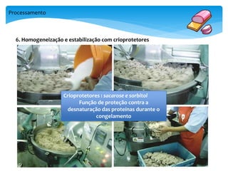 Processamento 
6. Homogeneização e estabilização com crioprotetores 
Crioprotetores : sacarose e sorbitol 
Função de proteção contra a 
desnaturação das proteínas durante o 
congelamento 
 