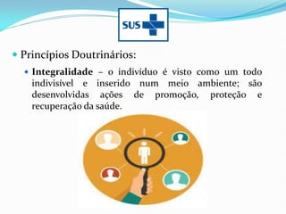  Princípios Doutrinários:
 Integralidade – o indivíduo é visto como um todo
indivisível e inserido num meio ambiente; são
desenvolvidas ações de promoção, proteção e
recuperação da saúde.
 