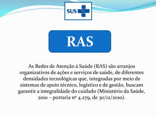 As Redes de Atenção à Saúde (RAS) são arranjos
organizativos de ações e serviços de saúde, de diferentes
densidades tecnológicas que, integradas por meio de
sistemas de apoio técnico, logístico e de gestão, buscam
garantir a integralidade do cuidado (Ministério da Saúde,
2010 – portaria nº 4.279, de 30/12/2010).
RAS
 