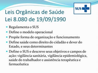 Leis Orgânicas de Saúde
Lei 8.080 de 19/09/1990
 Regulamenta o SUS
 Define o modelo operacional
 Propõe forma de organização e funcionamento
 Define saúde como direito do cidadão e dever do
Estado, e seus determinantes
 Define o SUS e descreve seus objetivos e campos de
ação: vigilância sanitária, vigilância epidemiológica,
saúde do trabalhador e assistência terapêutica e
farmacêutica
 
