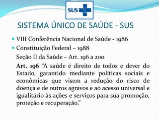 SISTEMA ÚNICO DE SAÚDE - SUS
 VIII Conferência Nacional de Saúde - 1986
 Constituição Federal – 1988
Seção II da Saúde – Art. 196 a 200
Art. 196 “A saúde é direito de todos e dever do
Estado, garantido mediante políticas sociais e
econômicas que visem a redução do risco de
doença e de outros agravos e ao acesso universal e
igualitário às ações e serviços para sua promoção,
proteção e recuperação.”
 
