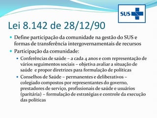 Lei 8.142 de 28/12/90
 Define participação da comunidade na gestão do SUS e
formas de transferência intergovernamentais de recursos
 Participação da comunidade:
 Conferências de saúde – a cada 4 anos e com representação de
vários seguimentos sociais – objetiva avaliar a situação de
saúde e propor diretrizes para formulação de políticas
 Conselhos de Saúde – permanentes e deliberativos –
colegiado compostos por representantes do governo,
prestadores de serviço, profissionais de saúde e usuários
(paritária) – formulação de estratégias e controle da execução
das políticas
 