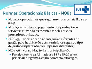 Normas Operacionais Básicas - NOBs
 Normas operacionais que regulamentam as leis 8.080 e
8.142
 NOB 91 – instituiu o pagamento por produção de
serviços utilizando as mesmas tabelas que os
prestadores privados;
 NOB 93 – criou critérios e categorias diferentes de
gestão para habilitação dos municípios segundo tipo
de gestão implantado com repasses diferentes;
 NOB 96 – consolidação da municipalização
 Fortalecimento da AB – adota o PSF e PACS como
principais programas assumindo como estratégias
 