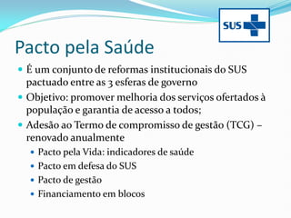 Pacto pela Saúde
 É um conjunto de reformas institucionais do SUS
pactuado entre as 3 esferas de governo
 Objetivo: promover melhoria dos serviços ofertados à
população e garantia de acesso a todos;
 Adesão ao Termo de compromisso de gestão (TCG) –
renovado anualmente
 Pacto pela Vida: indicadores de saúde
 Pacto em defesa do SUS
 Pacto de gestão
 Financiamento em blocos
 
