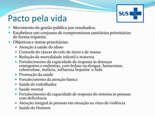 Pacto pela vida
 Movimento de gestão pública por resultados;
 Estabelece um conjunto de compromissos sanitários prioritários
de forma tripatite;
 Objetivos e metas prioritárias:
 Atenção à saúde do idoso
 Controle do câncer de colo de útero e de mama
 Redução da mortalidade infantil e materna
 Fortalecimento da capacidade de resposta às doenças
emergentes e endemias, com ênfase na dengue, hanseníase,
tuberculose, malária, influenza hepatite e Aids
 Promoção da saúde
 Fortalecimento da atenção básica
 Saúde do trabalhador
 Saúde mental
 Fortalecimento da capacidade de resposta do sistema às pessoas
com deficiência
 Atenção integral às pessoas em situação ou risco de violência
 Saúde do Homem
 