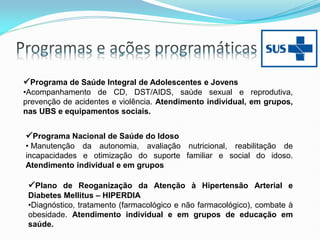 Programa de Saúde Integral de Adolescentes e Jovens
•Acompanhamento de CD, DST/AIDS, saúde sexual e reprodutiva,
prevenção de acidentes e violência. Atendimento individual, em grupos,
nas UBS e equipamentos sociais.
Programa Nacional de Saúde do Idoso
• Manutenção da autonomia, avaliação nutricional, reabilitação de
incapacidades e otimização do suporte familiar e social do idoso.
Atendimento individual e em grupos
Plano de Reoganização da Atenção à Hipertensão Arterial e
Diabetes Mellitus – HIPERDIA
•Diagnóstico, tratamento (farmacológico e não farmacológico), combate à
obesidade. Atendimento individual e em grupos de educação em
saúde.
 