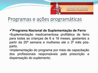 Programa Nacional de Suplementação de Ferro
•Suplementação medicamentosa profilática de ferro
para todas as crianças de 6 a 18 meses, gestantes a
partir da 20ª semana e mulheres até o 3º mês pós-
parto.
•implementação do programa por meio de capacitação
dos profissionais responsáveis pela prescrição e
dispensação do suplemento.
 
