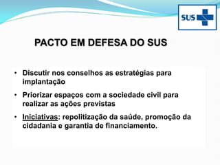 • Discutir nos conselhos as estratégias para
implantação
• Priorizar espaços com a sociedade civil para
realizar as ações previstas
• Iniciativas: repolitização da saúde, promoção da
cidadania e garantia de financiamento.
PACTO EM DEFESA DO SUS
 