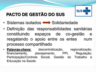 • Sistemas isolados Solidariedade
• Definição das responsabilidades sanitárias
constituindo espaços de co-gestão e
resgatando o apoio entre os entes num
processo compartilhado
• Palavras-chave: descentralização, regionalização,
financiamento, planejamento, PPI, Regulação,
Participação/Controle Social, Gestão do Trabalho e
Educação na Saúde.
PACTO DE GESTÃO DO SUS
 
