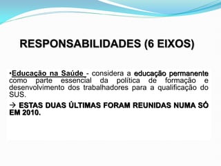 •Educação na Saúde - considera a educação permanente
como parte essencial da política de formação e
desenvolvimento dos trabalhadores para a qualificação do
SUS.
 ESTAS DUAS ÚLTIMAS FORAM REUNIDAS NUMA SÓ
EM 2010.
RESPONSABILIDADES (6 EIXOS)
 