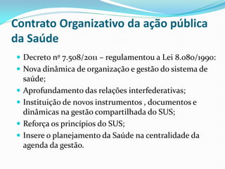 Contrato Organizativo da ação pública
da Saúde
 Decreto nº 7.508/2011 – regulamentou a Lei 8.080/1990:
 Nova dinâmica de organização e gestão do sistema de
saúde;
 Aprofundamento das relações interfederativas;
 Instituição de novos instrumentos , documentos e
dinâmicas na gestão compartilhada do SUS;
 Reforça os princípios do SUS;
 Insere o planejamento da Saúde na centralidade da
agenda da gestão.
 