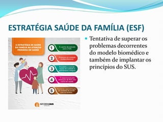 ESTRATÉGIA SAÚDE DA FAMÍLIA (ESF)
 Tentativa de superar os
problemas decorrentes
do modelo biomédico e
também de implantar os
princípios do SUS.
 