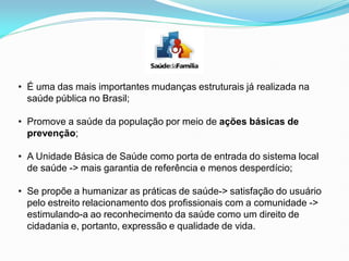 • É uma das mais importantes mudanças estruturais já realizada na
saúde pública no Brasil;
• Promove a saúde da população por meio de ações básicas de
prevenção;
• A Unidade Básica de Saúde como porta de entrada do sistema local
de saúde -> mais garantia de referência e menos desperdício;
• Se propõe a humanizar as práticas de saúde-> satisfação do usuário
pelo estreito relacionamento dos profissionais com a comunidade ->
estimulando-a ao reconhecimento da saúde como um direito de
cidadania e, portanto, expressão e qualidade de vida.
 