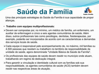Uma das principais estratégias do Saúde da Família é sua capacidade de propor
alianças.
• Trabalho com equipes multiprofissionais:
Devem ser compostas por, no mínimo, um médico de família, um enfermeiro, um
auxiliar de enfermagem e cinco a seis agentes comunitários de saúde. Além
disso, outros profissionais tais como psicólogos, dentistas, fisioterapeutas, por
exemplo, poderão ser incorporados de acordo com as características e demandas
dos serviços locais de saúde.
Cada equipe é responsável pelo acompanhamento de, no máximo, mil famílias ou
4.500 pessoas que residam ou trabalhem no território de responsabilidade da
unidade de saúde, agora denominada "Unidade Básica de Saúde da Família".
Os profissionais das equipes de saúde devem residir no município onde atuam,
trabalhando em regime de dedicação integral.
Para garantir a vinculação e identidade cultural com as famílias sob sua
responsabilidade, os agentes comunitários de saúde (ACS) também devem
residir nas respectivas áreas de atuação.
Saúde da Família
 
