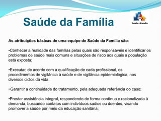 As atribuições básicas de uma equipe de Saúde da Família são:
•Conhecer a realidade das famílias pelas quais são responsáveis e identificar os
problemas de saúde mais comuns e situações de risco aos quais a população
está exposta;
•Executar, de acordo com a qualificação de cada profissional, os
procedimentos de vigilância à saúde e de vigilância epidemiológica, nos
diversos ciclos da vida;
•Garantir a continuidade do tratamento, pela adequada referência do caso;
•Prestar assistência integral, respondendo de forma contínua e racionalizada à
demanda, buscando contatos com indivíduos sadios ou doentes, visando
promover a saúde por meio da educação sanitária;
Saúde da Família
 