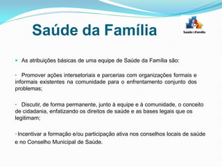  As atribuições básicas de uma equipe de Saúde da Família são:
• Promover ações intersetoriais e parcerias com organizações formais e
informais existentes na comunidade para o enfrentamento conjunto dos
problemas;
• Discutir, de forma permanente, junto à equipe e à comunidade, o conceito
de cidadania, enfatizando os direitos de saúde e as bases legais que os
legitimam;
•Incentivar a formação e/ou participação ativa nos conselhos locais de saúde
e no Conselho Municipal de Saúde.
Saúde da Família
 