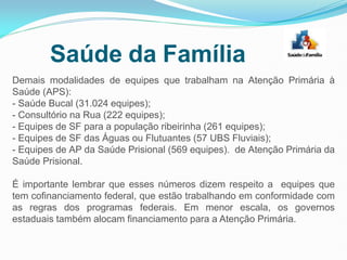 Demais modalidades de equipes que trabalham na Atenção Primária à
Saúde (APS):
- Saúde Bucal (31.024 equipes);
- Consultório na Rua (222 equipes);
- Equipes de SF para a população ribeirinha (261 equipes);
- Equipes de SF das Águas ou Flutuantes (57 UBS Fluviais);
- Equipes de AP da Saúde Prisional (569 equipes). de Atenção Primária da
Saúde Prisional.
É importante lembrar que esses números dizem respeito a equipes que
tem cofinanciamento federal, que estão trabalhando em conformidade com
as regras dos programas federais. Em menor escala, os governos
estaduais também alocam financiamento para a Atenção Primária.
Saúde da Família
 