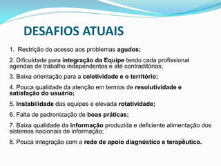 1. Restrição do acesso aos problemas agudos;
2. Dificuldade para integração da Equipe tendo cada profissional
agendas de trabalho independentes e até contraditórias;
3. Baixa orientação para a coletividade e o território;
4. Pouca qualidade da atenção em termos de resolutividade e
satisfação do usuário;
5. Instabilidade das equipes e elevada rotatividade;
6. Falta de padronização de boas práticas;
7. Baixa qualidade da informação produzida e deficiente alimentação dos
sistemas nacionais de informação;
8. Pouca integração com a rede de apoio diagnóstico e terapêutico.
49
DESAFIOS ATUAIS
 
