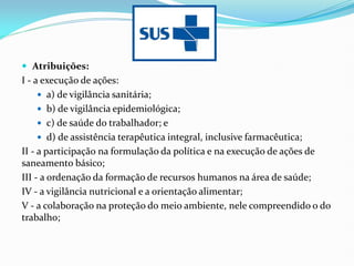  Atribuições:
I - a execução de ações:
 a) de vigilância sanitária;
 b) de vigilância epidemiológica;
 c) de saúde do trabalhador; e
 d) de assistência terapêutica integral, inclusive farmacêutica;
II - a participação na formulação da política e na execução de ações de
saneamento básico;
III - a ordenação da formação de recursos humanos na área de saúde;
IV - a vigilância nutricional e a orientação alimentar;
V - a colaboração na proteção do meio ambiente, nele compreendido o do
trabalho;
 