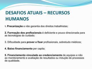 1. Precarização e não garantia dos direitos trabalhistas;
2. Formação dos profissionais é deficiente e pouco direcionada para
as tecnologias do cuidado;
3. Dificuldade para prover e fixar profissionais, sobretudo médicos;
4. Baixo financiamento per capita;
5. Financiamento vinculado ao credenciamento de equipes e não
ao monitoramento e avaliação de resultados ou indução de processos
de qualidade.
50
DESAFIOS ATUAIS – RECURSOS
HUMANOS
 
