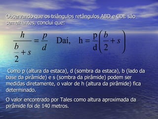 Observando que os triângulos retângulos ABD e CDE são semelhantes, conclui que: Como p (altura da estaca), d (sombra da estaca), b (lado da base da pirâmide) e s (sombra da pirâmide) podem ser medidas diretamente, o valor de h (altura da pirâmide) fica determinado. O valor encontrado por Tales como altura aproximada da pirâmide foi de 140 metros. 