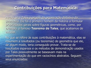 Contribuições para Matemática: Atribui-se a Tales a origem da organização dedutiva da geometria. Ele foi o primeiro homem da história a formular propriedades gerais sobre figuras geométricas, como, por exemplo, o famoso  Teorema de Tales , que acabamos de estudar. No que se refere às suas contribuições à matemática, elas se resumem a resultados (ou teoremas) de geometria que ele, de algum modo, teria conseguido provar. Trata-se de resultados esparsos e os métodos de demonstração usados por Tales possivelmente se baseavam mais na experimentação do que em raciocínios abstratos. Seguem seus enunciados: 