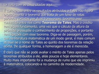 ter feito com as cinco citadas aqui. É curioso que entre os resultados atribuídos a Tales não figura explicitamente o teorema que trata de um feixe de retas paralelas cortadas por duas transversais, teorema esse conhecido entre nós como  Teorema de Tales . Mas o crédito tem algum fundamento, uma vez que o cálculo da altura da pirâmide pressupõe o conhecimento de proporções, e portanto tem ligações com esse teorema. Diga-se de passagem, porém, que na literatura matemática de um modo geral, é mais comum atribuir-se o nome de Tales ao quinto dos teoremas da relação acima. De qualquer forma, a homenagem a ele é merecida. É claro que não se pode avaliar o mérito de Tales apenas pelos teoremas atribuídos a ele, aliás poucos e hoje elementares. Muito mais importante foi a mudança de rumo que ele imprimiu à matemática, colocando-a no caminho da modernidade.  