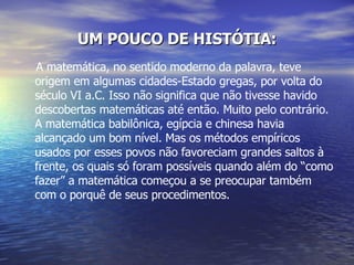 UM POUCO DE HISTÓTIA: A matemática, no sentido moderno da palavra, teve origem em algumas cidades-Estado gregas, por volta do século VI a.C. Isso não significa que não tivesse havido descobertas matemáticas até então. Muito pelo contrário. A matemática babilônica, egípcia e chinesa havia alcançado um bom nível. Mas os métodos empíricos usados por esses povos não favoreciam grandes saltos à frente, os quais só foram possíveis quando além do “como fazer” a matemática começou a se preocupar também com o porquê de seus procedimentos.  