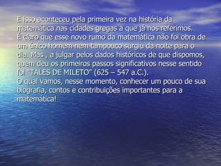 E isso aconteceu pela primeira vez na história da matemática nas cidades gregas a que já nos referimos. É claro que esse novo rumo da matemática não foi obra de um único homem nem tampouco surgiu da noite para o dia. Mas , a julgar pelos dados históricos de que dispomos, quem deu os primeiros passos significativos nesse sentido foi “TALES DE MILETO” (625 – 547 a.C.). O qual vamos, nesse momento, conhecer um pouco de sua biografia, contos e contribuições importantes para a matemática! 