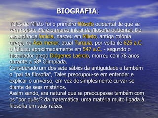 BIOGRAFIA : Tales de Mileto foi o primeiro  filósofo  ocidental de que se tem notícia. Ele é o marco inicial da filosofia ocidental. De ascendência  fenícia , nasceu em  Mileto , antiga colônia grega, na  Ásia menor , atual  Turquia , por volta de  625 a.C.  e faleceu aproximadamente em  547 a.C.  - segundo o historiador grego  Diógenes Laércio , morreu com 78 anos durante a 58ª Olimpíada. Considerado um dos sete sábios da antiguidade e também o “pai da filosofia”, Tales preocupou-se em entender e explicar o universo, em vez de simplesmente curvar-se diante de seus mistérios. Assim sendo, era natural que se preocupasse também com os “por quês”? da matemática, uma matéria muito ligada à filosofia em suas raízes.  