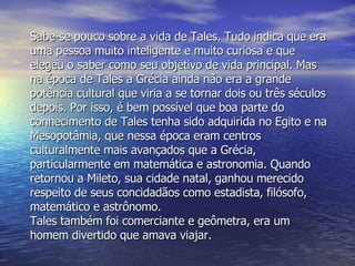 Sabe-se pouco sobre a vida de Tales. Tudo indica que era uma pessoa muito inteligente e muito curiosa e que elegeu o saber como seu objetivo de vida principal. Mas na época de Tales a Grécia ainda não era a grande potência cultural que viria a se tornar dois ou três séculos depois. Por isso, é bem possível que boa parte do conhecimento de Tales tenha sido adquirida no Egito e na Mesopotâmia, que nessa época eram centros culturalmente mais avançados que a Grécia, particularmente em matemática e astronomia. Quando retornou a Mileto, sua cidade natal, ganhou merecido respeito de seus concidadãos como estadista, filósofo, matemático e astrônomo. Tales também foi comerciante e geômetra, era um homem divertido que amava viajar.  