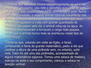 “ Conta-se que sua mula levava um carregamento de sal e, ao passar por um riacho, caiu nele e percebeu que parte de sua carga havia sido dissolvida na água, diminuindo o peso. Numa outra oportunidade, o esperto animal rolou-se novamente nas águas aliviando a sua carga. Tales mandou então que seus criados carregassem a mula com grande quantidade de esponjas. Ao passar pelo rio, o animal rolou-se na água. As esponjas intumesceram e tornaram a carga mais pesada. Dizem que o animal nunca mais se aventurou nesse tipo de experiência”. “ Conta-se que, estando em visita ao Egito, o faraó, conhecendo a fama do grande matemático, pediu a ele que medisse a altura de uma pirâmide sem, no entanto, subir nela. Tales foi até uma das pirâmides, acompanhado de alguns matemáticos egípcios. Tomou uma estaca de madeira, marcou na areia o seu comprimento, colocou a estaca na posição vertical 