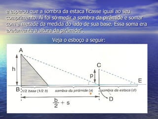 e esperou que a sombra da estaca ficasse igual ao seu comprimento. Aí foi só medir a sombra da pirâmide e somar com a metade da medida do lado de sua base. Essa soma era exatamente a altura da pirâmide”. Veja o esboço a seguir: 