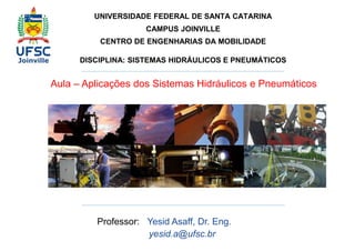 UNIVERSIDADE FEDERAL DE SANTA CATARINA 
CAMPUS JOINVILLE 
CENTRO DE ENGENHARIAS DA MOBILIDADE 
DISCIPLINA: SISTEMAS HIDRÁULICOS E PNEUMÁTICOS 
Aula – Aplicações dos Sistemas Hidráulicos e Pneumáticos 
Professor: Yesid Asaff, Dr. Eng. 
yesid.a@ufsc.br 
 
