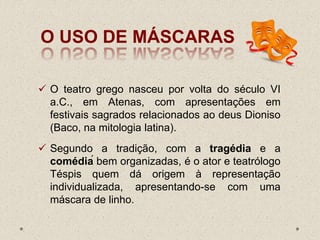 O USO DE MÁSCARAS
 O teatro grego nasceu por volta do século VI
a.C., em Atenas, com apresentações em
festivais sagrados relacionados ao deus Dioniso
(Baco, na mitologia latina).
 Segundo a tradição, com a tragédia e a
comédiá bem organizadas, é o ator e teatrólogo
Téspis quem dá origem à representação
individualizada, apresentando-se com uma
máscara de linho.
 