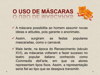 O USO DE MÁSCARAS
 A máscara possibilita ao homem assumir novas
ideias e atitudes, pois garante o anonimato.
 Assim, surgiram as festas populares
mascaradas, como o carnaval.
 Mais tarde, na época do Renascimento (século
XVI), as máscaras voltaram a fazer sucesso no
teatro popular italiano conhecido como
Commedia dell’arte, em que os atores
representam tipos fixos. Assim, a representação
seria fiel ao tipo que se desejava transmitir.
 