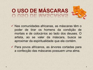 O USO DE MÁSCARAS
 Nas comunidades africanas, as máscaras têm o
poder de tirar os homens da condição de
mortais e de colocá-los ao lado dos deuses. O
artista, ao se valer da máscara, busca se
aproximar da espiritualidade que ela contém.
 Para povos africanos, as árvores cortadas para
a confecção das máscaras possuem uma alma.
 