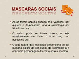 MÁSCARAS SOCIAIS
 As só fazem sentido quando são "vestidas" por
alguém e demonstram toda a simbologia por
trás do seu uso.
 O velho pode se tornar jovem, o feliz
transforma-se em triste, o bom moço em
assassino etc.
 O jogo teatral das máscaras proporciona ao ser
humano deixar de ser quem ele realmente é e
criar uma personagem diferente para si mesmo.
 