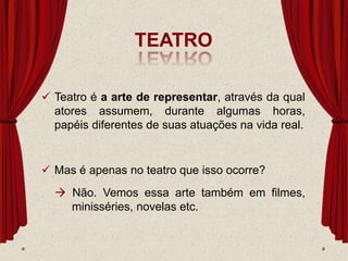 TEATRO
 Teatro é a arte de representar, através da qual
atores assumem, durante algumas horas,
papéis diferentes de suas atuações na vida real.
 Mas é apenas no teatro que isso ocorre?
 Não. Vemos essa arte também em filmes,
minisséries, novelas etc.
 