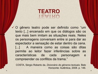 TEATRO
 O gênero teatro pode ser definido como “um
texto [...] encenado em que os diálogos são os
que mais bem imitam as situações reais. Neles
os personagens conversam entre si para dar ao
espectador a sensação de estar dentro da cena.
[...] A maneira como as coisas são ditas
permite ao leitor fazer inferências sobre as
características de cada personagem e
compreender os conflitos da trama.”
COSTA, Sérgio Roberto da. Dicionário de gêneros textuais. Belo
Horizonte: Autêntica, 2008. p. 146.
 