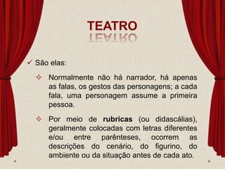 TEATRO
 São elas:
 Normalmente não há narrador, há apenas
as falas, os gestos das personagens; a cada
fala, uma personagem assume a primeira
pessoa.
 Por meio de rubricas (ou didascálias),
geralmente colocadas com letras diferentes
e/ou entre parênteses, ocorrem as
descrições do cenário, do figurino, do
ambiente ou da situação antes de cada ato.
 